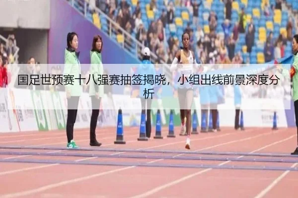 国足世预赛十八强赛抽签揭晓，小组出线前景深度分析