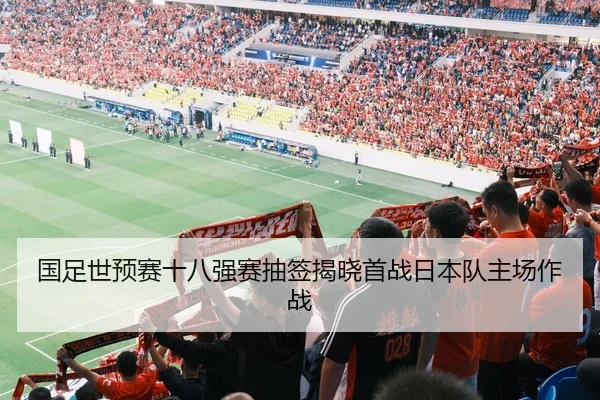 国足世预赛十八强赛抽签揭晓首战日本队主场作战