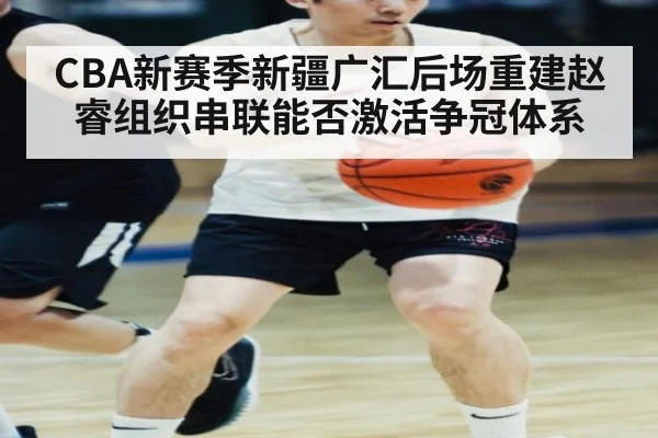CBA新赛季新疆广汇后场重建赵睿组织串联能否激活争冠体系